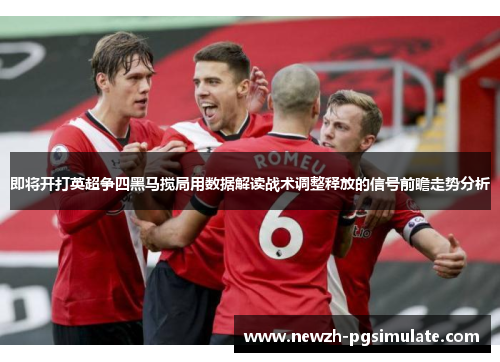 即将开打英超争四黑马搅局用数据解读战术调整释放的信号前瞻走势分析