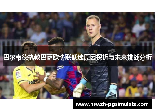 巴尔韦德执教巴萨欧协联低迷原因探析与未来挑战分析