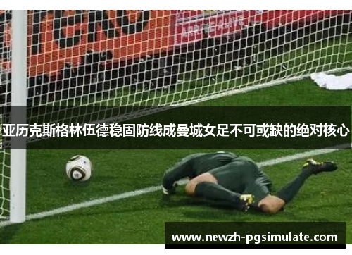 亚历克斯格林伍德稳固防线成曼城女足不可或缺的绝对核心