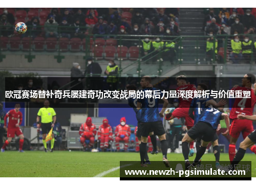 欧冠赛场替补奇兵屡建奇功改变战局的幕后力量深度解析与价值重塑