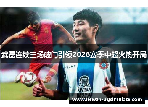 武磊连续三场破门引领2026赛季中超火热开局