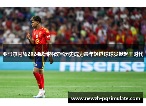 亚马尔闪耀2024欧洲杯改写历史成为最年轻进球球员掀起王时代 亚马尔闪耀2024欧洲杯改写历史成为最年轻进球球员掀起王时代