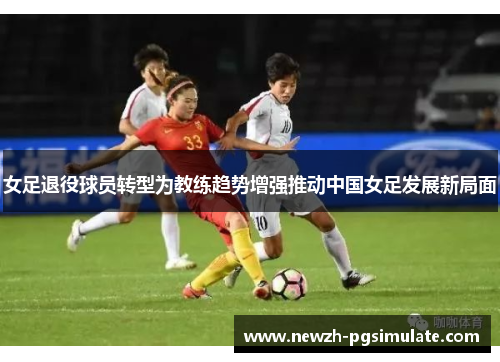 女足退役球员转型为教练趋势增强推动中国女足发展新局面