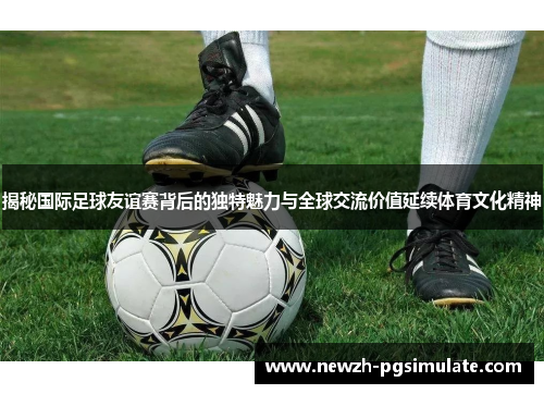揭秘国际足球友谊赛背后的独特魅力与全球交流价值延续体育文化精神 揭秘国际足球友谊赛背后的独特魅力与全球交流价值延续体育文化精神