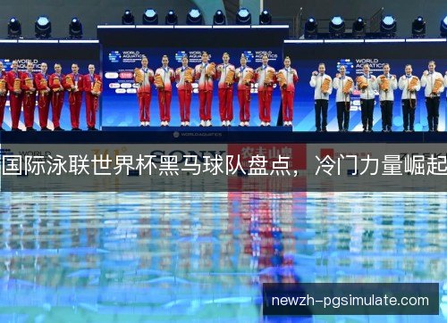 国际泳联世界杯黑马球队盘点，冷门力量崛起